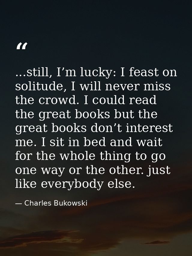 ...still, I’m lucky: I feast on solitude, I will never miss the crowd. I could read the great books but the great books  — Charles Bukowski