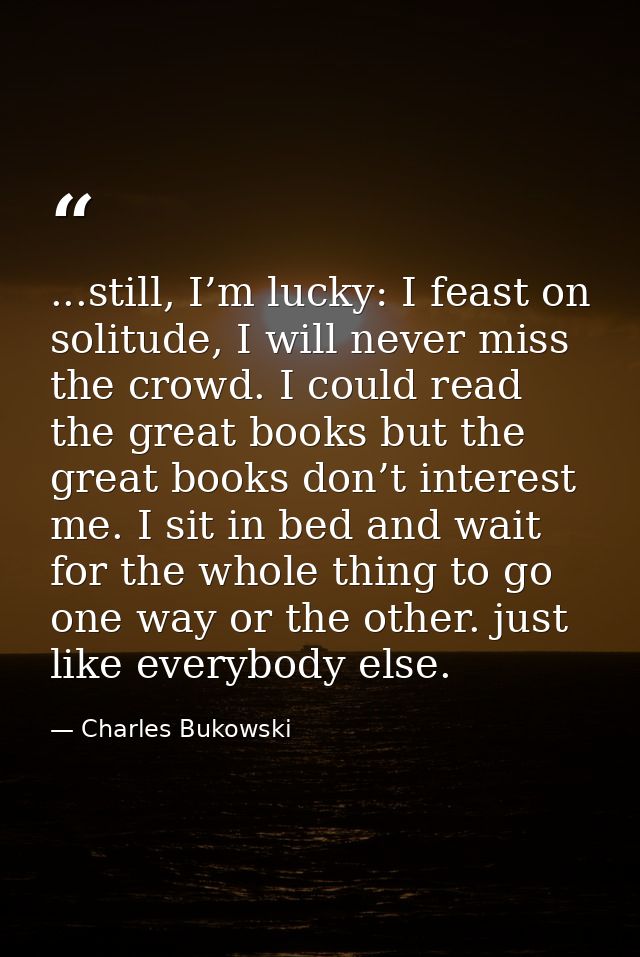 ...still, I’m lucky: I feast on solitude, I will never miss the crowd. I could read the great books but the great books  — Charles Bukowski