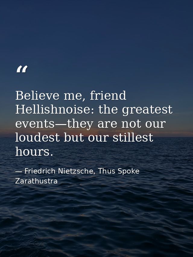 Believe me, friend Hellishnoise: the greatest events—they are not our loudest but our stillest hours. — Friedrich Nietzsche, Thus Spoke Zarathustra