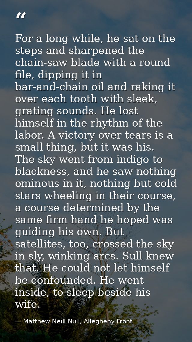 For a long while, he sat on the steps and sharpened the chain-saw blade with a round file, dipping it in bar-and-chain o — Matthew Neill Null, Allegheny Front