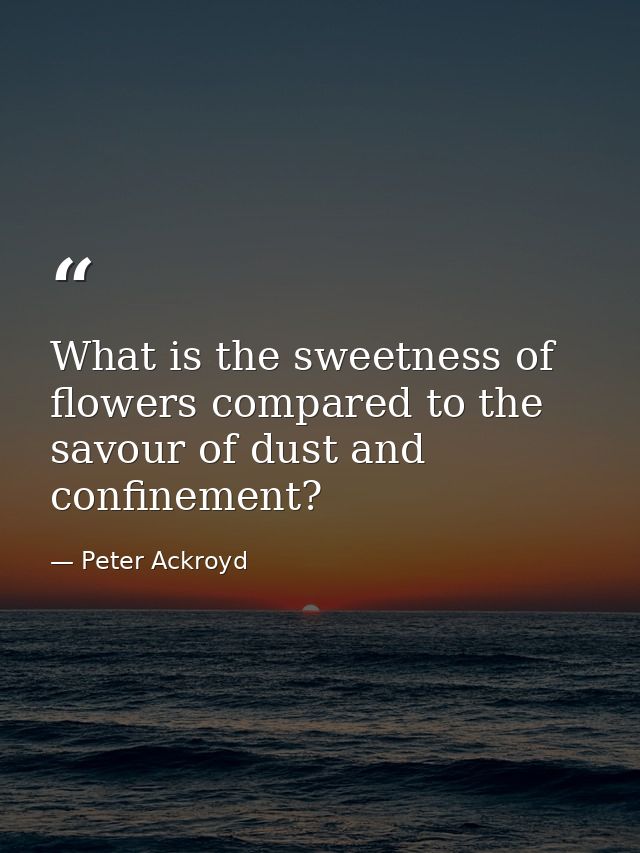 What is the sweetness of flowers compared to the savour of dust and confinement? — Peter Ackroyd