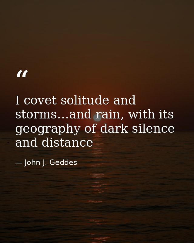 I covet solitude and storms…and rain, with its geography of dark silence and distance — John J. Geddes