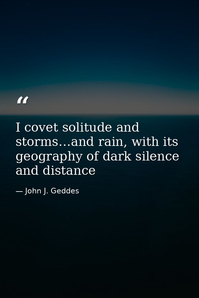 I covet solitude and storms…and rain, with its geography of dark silence and distance — John J. Geddes