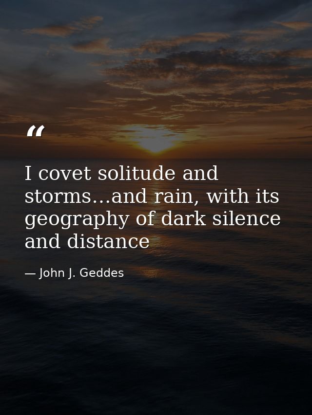 I covet solitude and storms…and rain, with its geography of dark silence and distance — John J. Geddes
