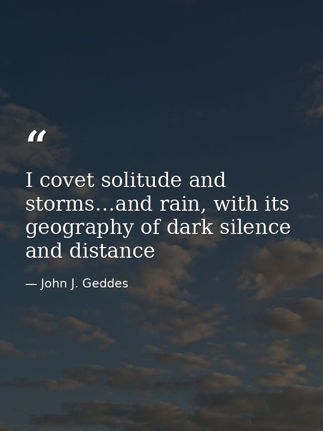 I covet solitude and storms…and rain, with its geography of dark silence and distance — John J. Geddes