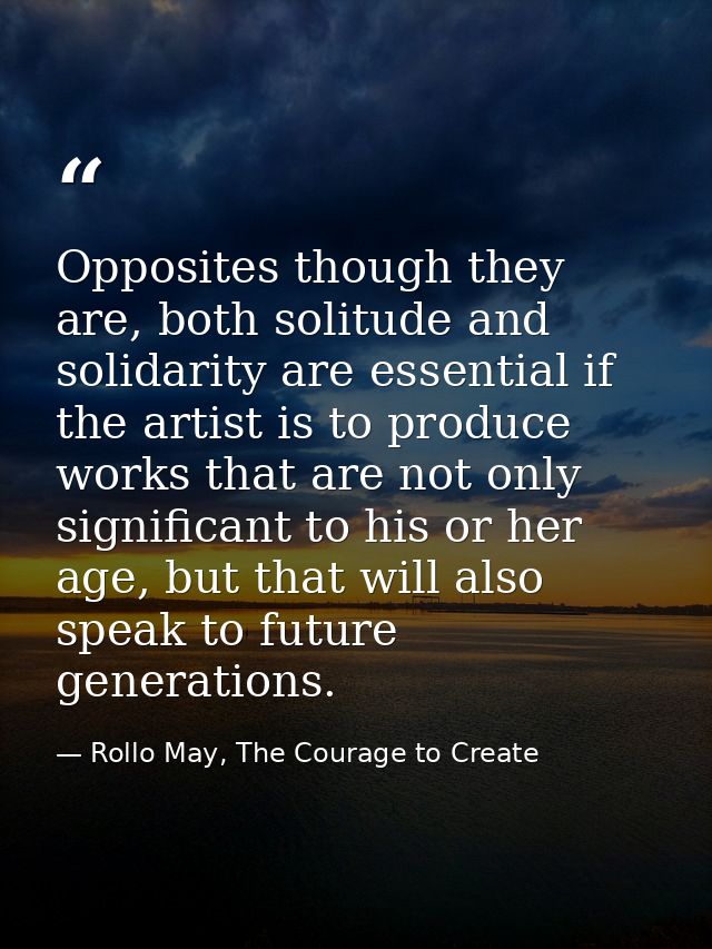 Opposites though they are, both solitude and solidarity are essential if the artist is to produce works that are not onl — Rollo May, The Courage to Create