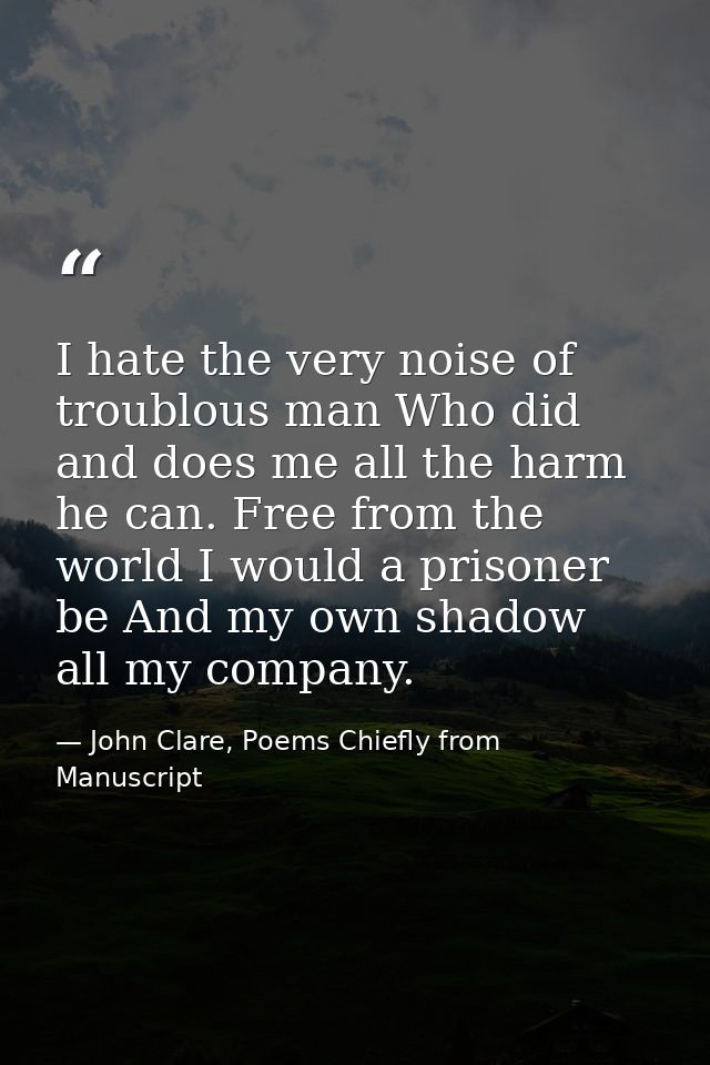 I hate the very noise of troublous man Who did and does me all the harm he can. Free from the world I would a prisoner b — John Clare, Poems Chiefly from Manuscript
