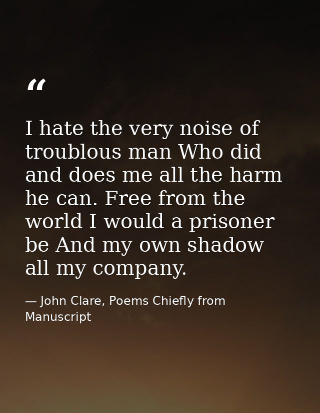 I hate the very noise of troublous man Who did and does me all the harm he can. Free from the world I would a prisoner b — John Clare, Poems Chiefly from Manuscript