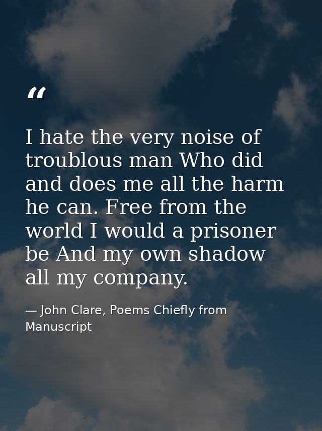 I hate the very noise of troublous man Who did and does me all the harm he can. Free from the world I would a prisoner b — John Clare, Poems Chiefly from Manuscript