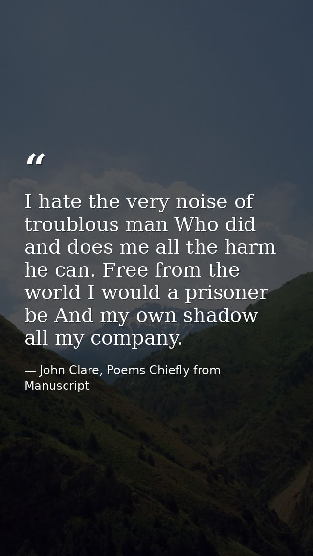 I hate the very noise of troublous man Who did and does me all the harm he can. Free from the world I would a prisoner b — John Clare, Poems Chiefly from Manuscript