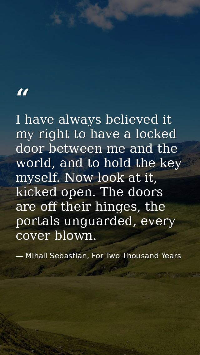 I have always believed it my right to have a locked door between me and the world, and to hold the key myself. Now look  — Mihail Sebastian, For Two Thousand Years