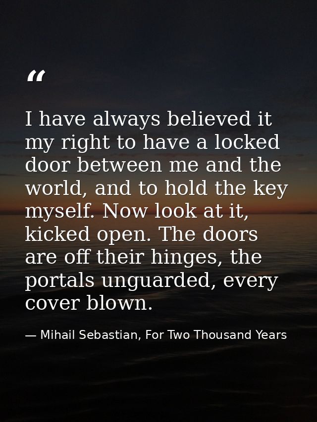 I have always believed it my right to have a locked door between me and the world, and to hold the key myself. Now look  — Mihail Sebastian, For Two Thousand Years