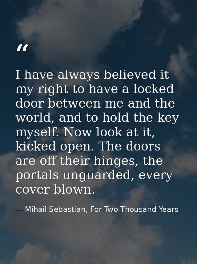 I have always believed it my right to have a locked door between me and the world, and to hold the key myself. Now look  — Mihail Sebastian, For Two Thousand Years