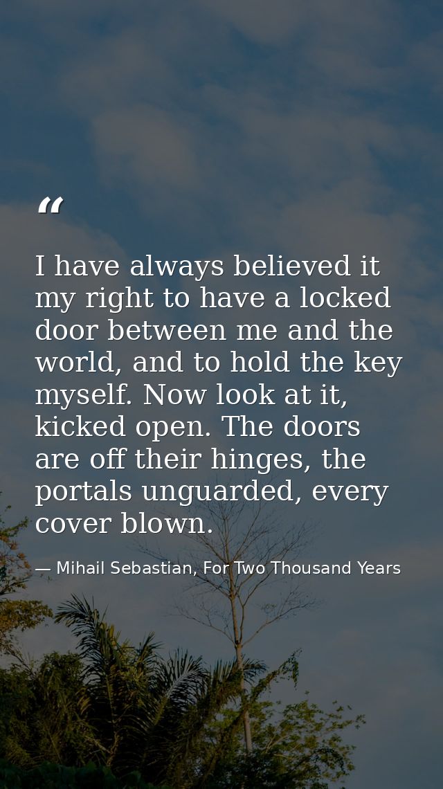 I have always believed it my right to have a locked door between me and the world, and to hold the key myself. Now look  — Mihail Sebastian, For Two Thousand Years