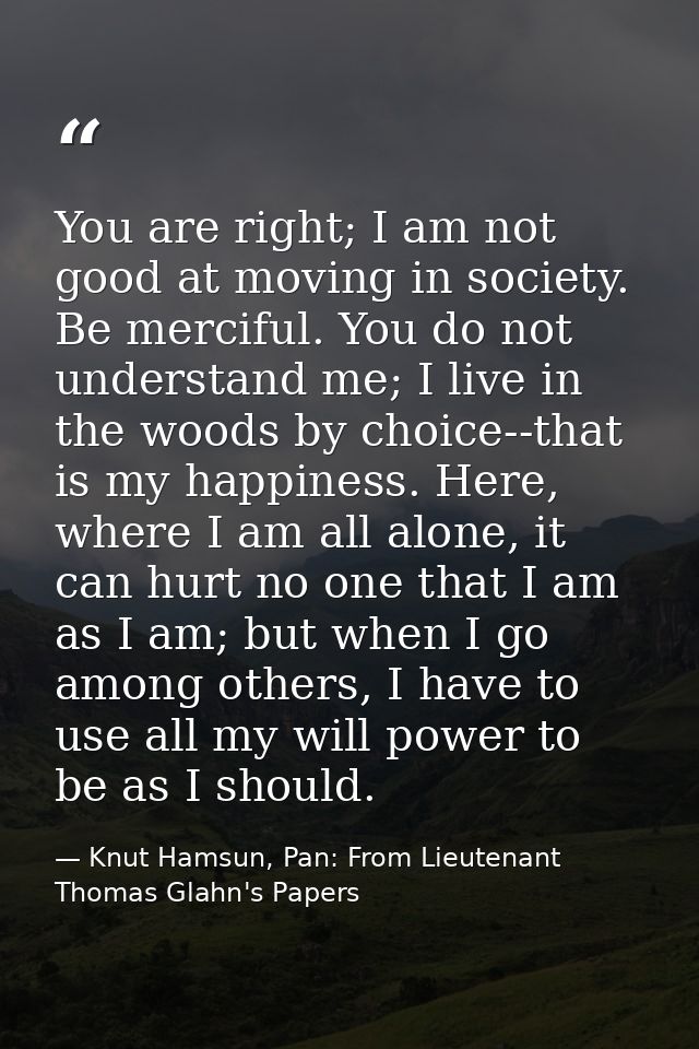You are right; I am not good at moving in society. Be merciful. You do not understand me; I live in the woods by choice- — Knut Hamsun, Pan: From Lieutenant Thomas Glahn's Papers