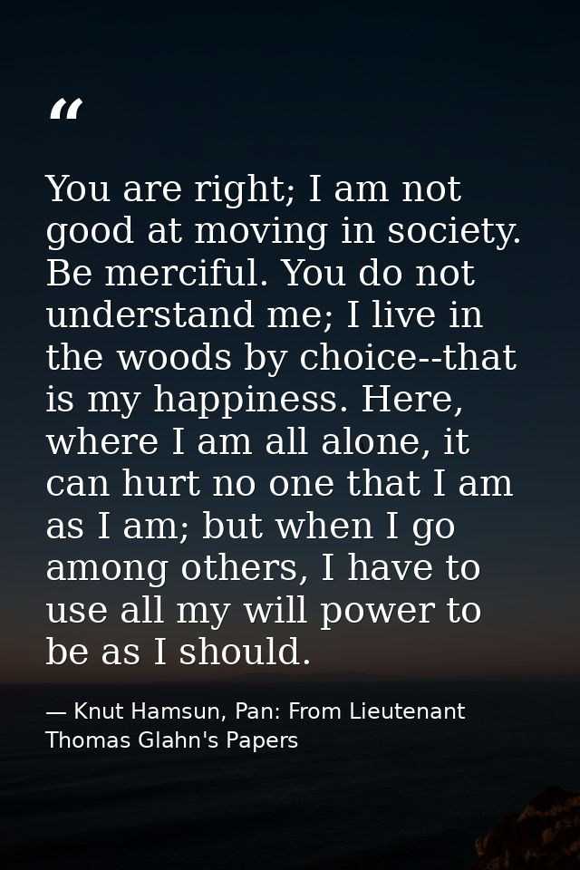 You are right; I am not good at moving in society. Be merciful. You do not understand me; I live in the woods by choice- — Knut Hamsun, Pan: From Lieutenant Thomas Glahn's Papers