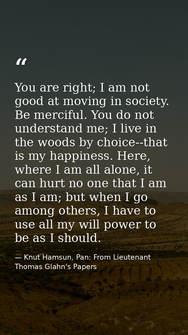 You are right; I am not good at moving in society. Be merciful. You do not understand me; I live in the woods by choice- — Knut Hamsun, Pan: From Lieutenant Thomas Glahn's Papers
