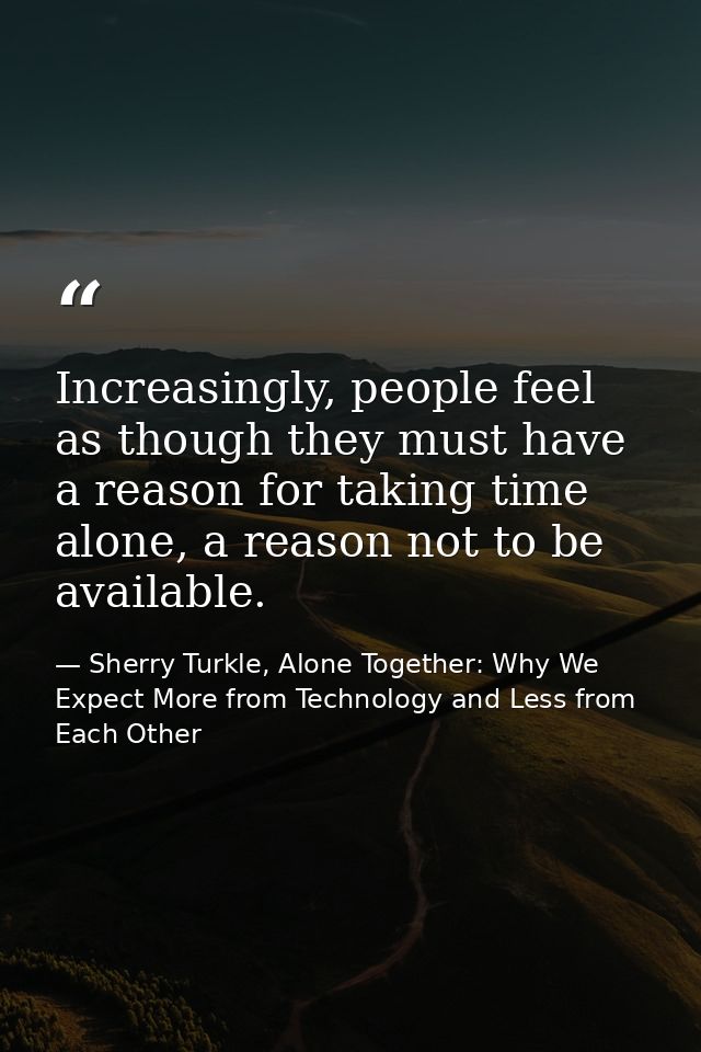 Increasingly, people feel as though they must have a reason for taking time alone, a reason not to be available. — Sherry Turkle, Alone Together: Why We Expect More from Technology and Less from Each Other