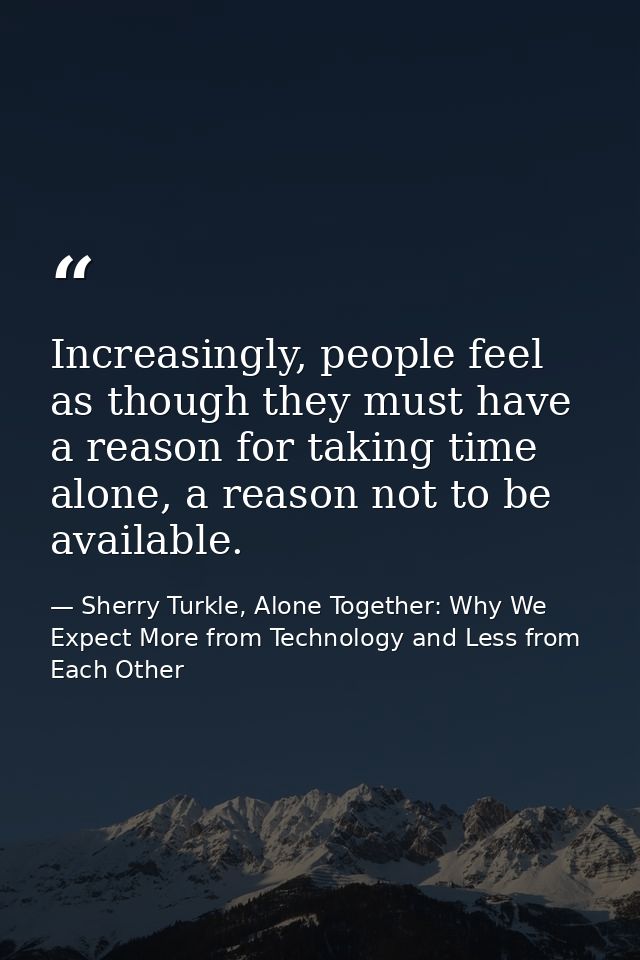 Increasingly, people feel as though they must have a reason for taking time alone, a reason not to be available. — Sherry Turkle, Alone Together: Why We Expect More from Technology and Less from Each Other