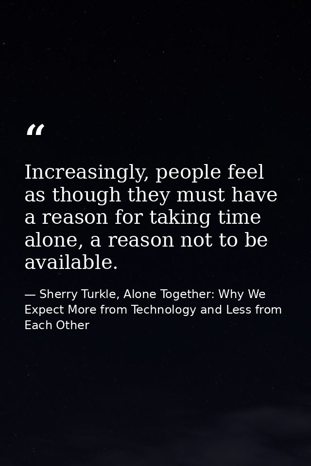 Increasingly, people feel as though they must have a reason for taking time alone, a reason not to be available. — Sherry Turkle, Alone Together: Why We Expect More from Technology and Less from Each Other