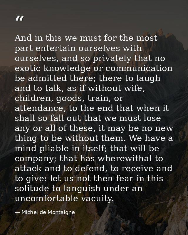 And in this we must for the most part entertain ourselves with ourselves, and so privately that no exotic knowledge or c — Michel de Montaigne