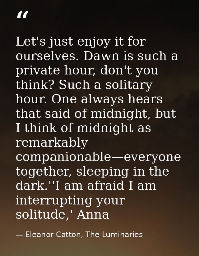 Let's just enjoy it for ourselves. Dawn is such a private hour, don't you think? Such a solitary hour. One always hears  — Eleanor Catton, The Luminaries