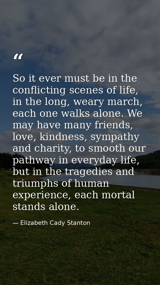 So it ever must be in the conflicting scenes of life, in the long, weary march, each one walks alone. We may have many f — Elizabeth Cady Stanton
