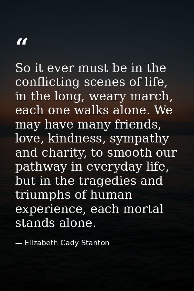 So it ever must be in the conflicting scenes of life, in the long, weary march, each one walks alone. We may have many f — Elizabeth Cady Stanton