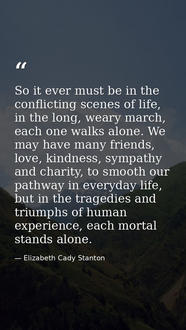 So it ever must be in the conflicting scenes of life, in the long, weary march, each one walks alone. We may have many f — Elizabeth Cady Stanton