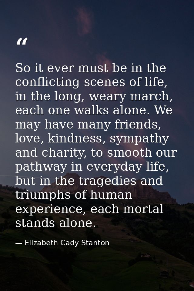 So it ever must be in the conflicting scenes of life, in the long, weary march, each one walks alone. We may have many f — Elizabeth Cady Stanton