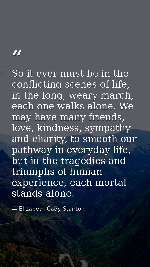 So it ever must be in the conflicting scenes of life, in the long, weary march, each one walks alone. We may have many f — Elizabeth Cady Stanton