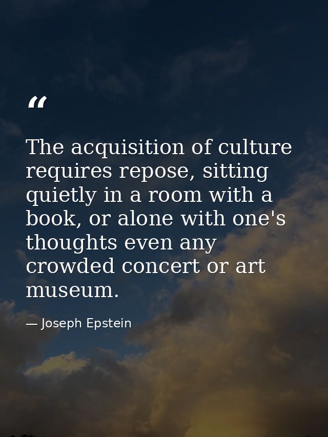 The acquisition of culture requires repose, sitting quietly in a room with a book, or alone with one's thoughts even any — Joseph Epstein