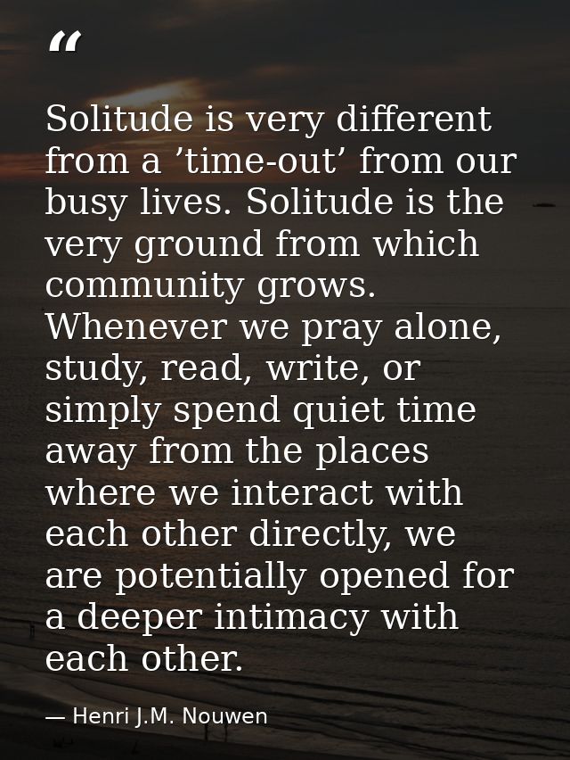 Solitude is very different from a ’time-out’ from our busy lives. Solitude is the very ground from which community grows — Henri J.M. Nouwen