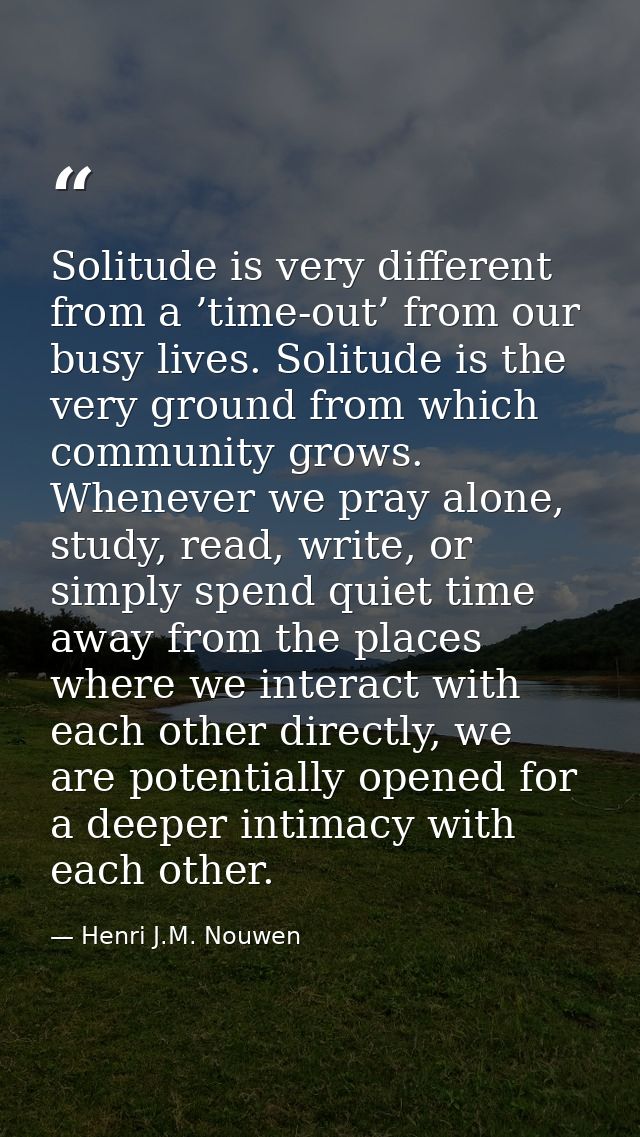 Solitude is very different from a ’time-out’ from our busy lives. Solitude is the very ground from which community grows — Henri J.M. Nouwen