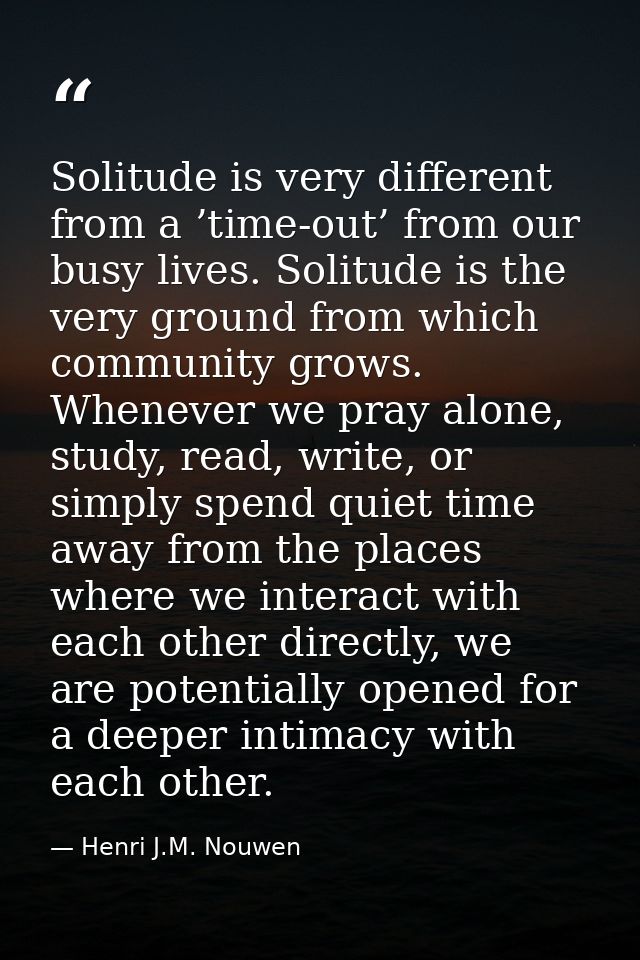 Solitude is very different from a ’time-out’ from our busy lives. Solitude is the very ground from which community grows — Henri J.M. Nouwen