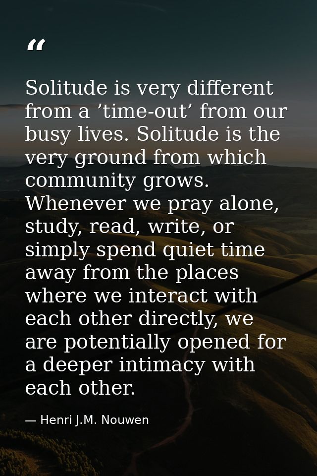 Solitude is very different from a ’time-out’ from our busy lives. Solitude is the very ground from which community grows — Henri J.M. Nouwen