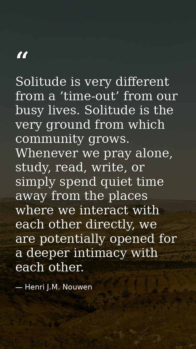Solitude is very different from a ’time-out’ from our busy lives. Solitude is the very ground from which community grows — Henri J.M. Nouwen