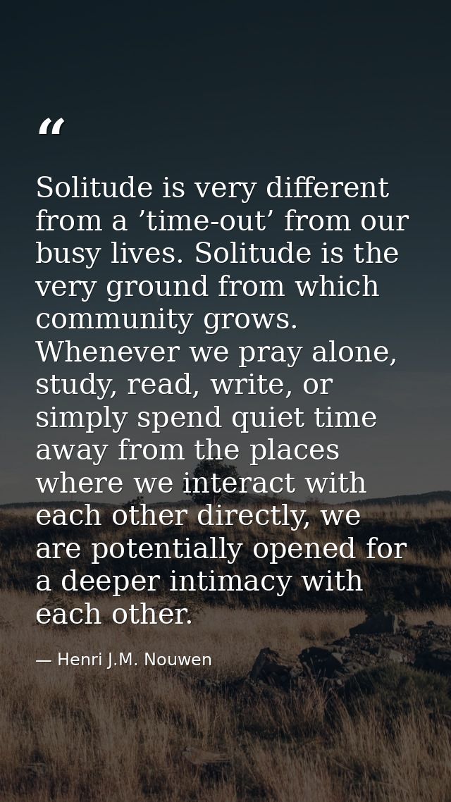 Solitude is very different from a ’time-out’ from our busy lives. Solitude is the very ground from which community grows — Henri J.M. Nouwen