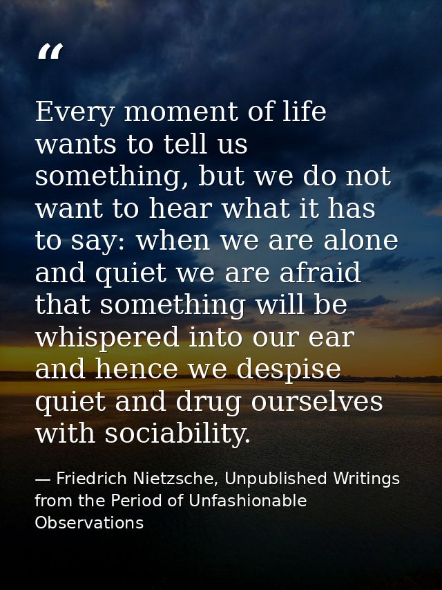 Every moment of life wants to tell us something, but we do not want to hear what it has to say: when we are alone and qu — Friedrich Nietzsche, Unpublished Writings from the Period of Unfashionable Observations