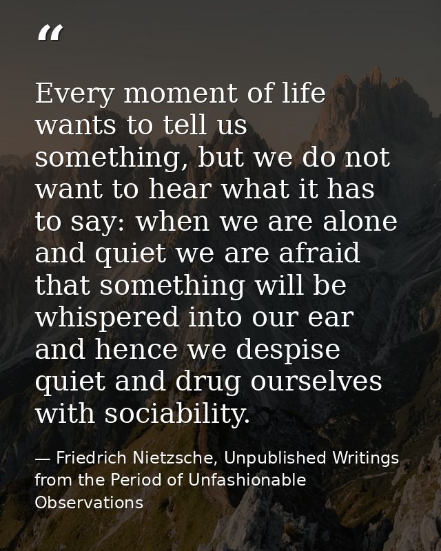 Every moment of life wants to tell us something, but we do not want to hear what it has to say: when we are alone and qu — Friedrich Nietzsche, Unpublished Writings from the Period of Unfashionable Observations