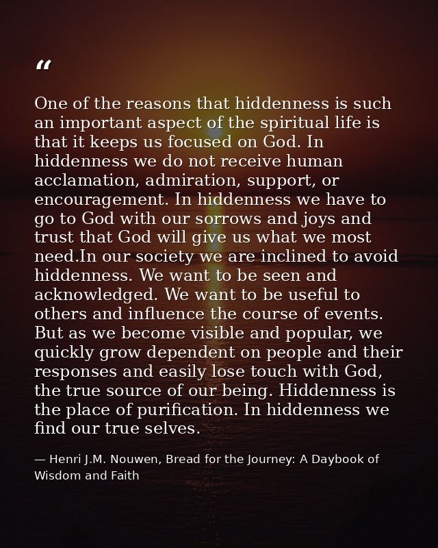 One of the reasons that hiddenness is such an important aspect of the spiritual life is that it keeps us focused on God. — Henri J.M. Nouwen, Bread for the Journey: A Daybook of Wisdom and Faith