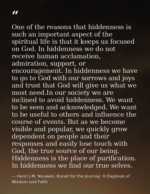 One of the reasons that hiddenness is such an important aspect of the spiritual life is that it keeps us focused on God. — Henri J.M. Nouwen, Bread for the Journey: A Daybook of Wisdom and Faith