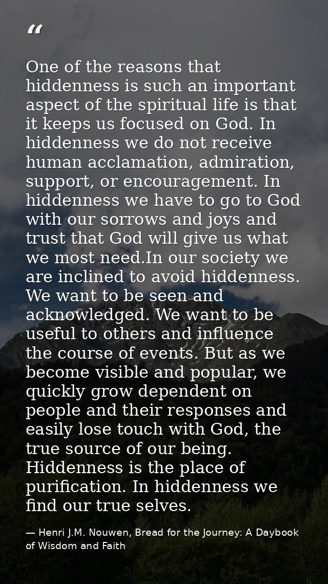 One of the reasons that hiddenness is such an important aspect of the spiritual life is that it keeps us focused on God. — Henri J.M. Nouwen, Bread for the Journey: A Daybook of Wisdom and Faith