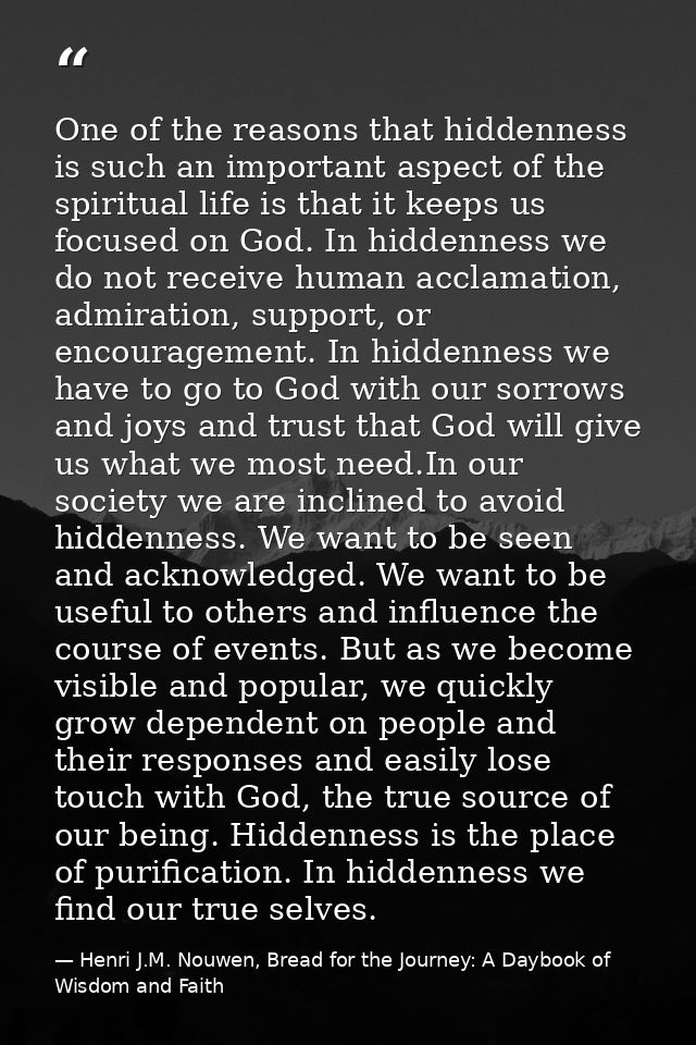 One of the reasons that hiddenness is such an important aspect of the spiritual life is that it keeps us focused on God. — Henri J.M. Nouwen, Bread for the Journey: A Daybook of Wisdom and Faith
