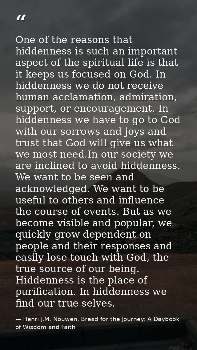 One of the reasons that hiddenness is such an important aspect of the spiritual life is that it keeps us focused on God. — Henri J.M. Nouwen, Bread for the Journey: A Daybook of Wisdom and Faith