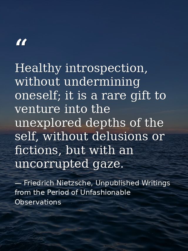 Healthy introspection, without undermining oneself; it is a rare gift to venture into the unexplored depths of the self, — Friedrich Nietzsche, Unpublished Writings from the Period of Unfashionable Observations
