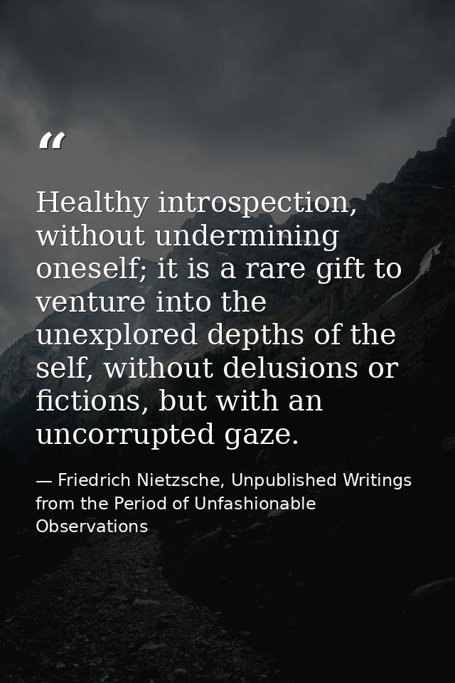 Healthy introspection, without undermining oneself; it is a rare gift to venture into the unexplored depths of the self, — Friedrich Nietzsche, Unpublished Writings from the Period of Unfashionable Observations