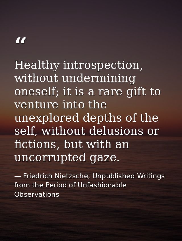 Healthy introspection, without undermining oneself; it is a rare gift to venture into the unexplored depths of the self, — Friedrich Nietzsche, Unpublished Writings from the Period of Unfashionable Observations