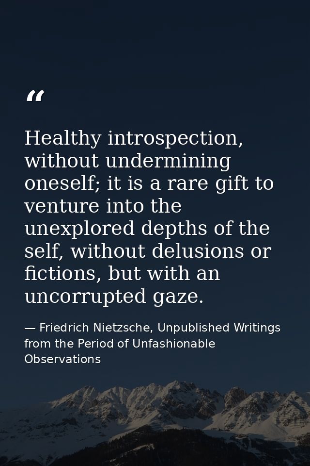 Healthy introspection, without undermining oneself; it is a rare gift to venture into the unexplored depths of the self, — Friedrich Nietzsche, Unpublished Writings from the Period of Unfashionable Observations