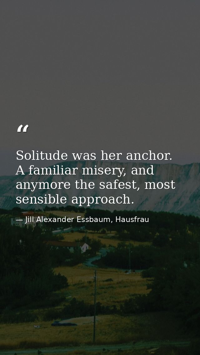 Solitude was her anchor. A familiar misery, and anymore the safest, most sensible approach. — Jill Alexander Essbaum, Hausfrau